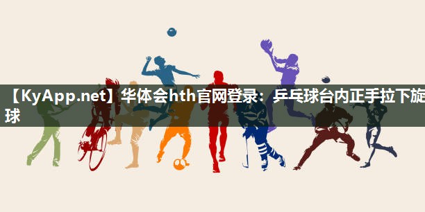 华体会hth官网登录：乒乓球台内正手拉下旋球