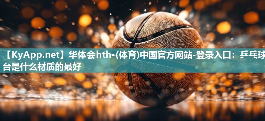 华体会hth·(体育)中国官方网站-登录入口：乒乓球台是什么材质的最好